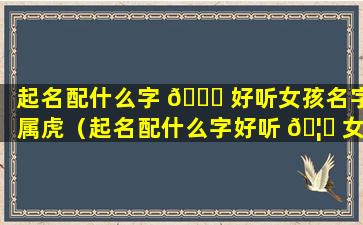 起名配什么字 🐝 好听女孩名字属虎（起名配什么字好听 🦋 女孩名字属虎宝宝）